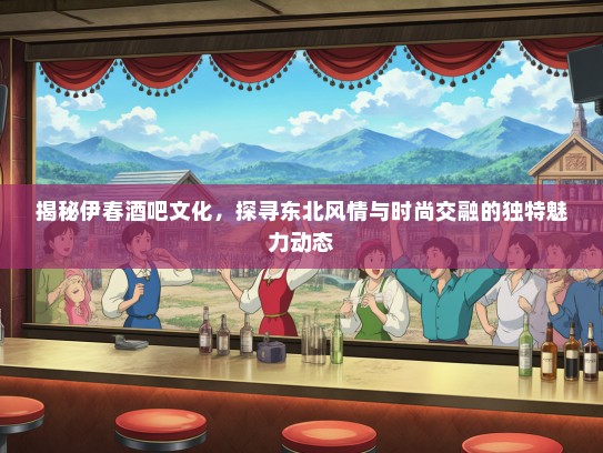 揭秘伊春酒吧文化，探寻东北风情与时尚交融的独特魅力动态