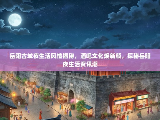 岳阳古城夜生活风情揭秘，酒吧文化焕新颜，探秘岳阳夜生活资讯潮