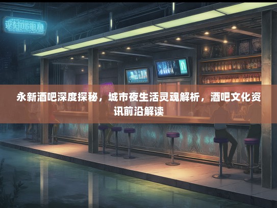 永新酒吧深度探秘，城市夜生活灵魂解析，酒吧文化资讯前沿解读