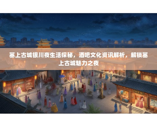 塞上古城银川夜生活探秘，酒吧文化资讯解析，解锁塞上古城魅力之夜