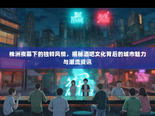 株洲夜幕下的独特风情，揭秘酒吧文化背后的城市魅力与潮流资讯