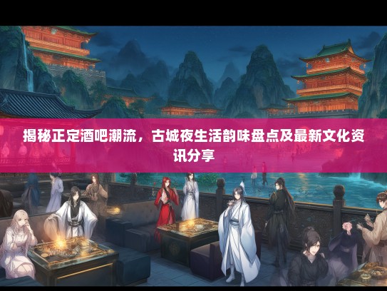 揭秘正定酒吧潮流，古城夜生活韵味盘点及最新文化资讯分享