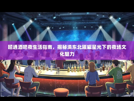昭通酒吧夜生活指南，揭秘滇东北璀璨星光下的夜场文化魅力