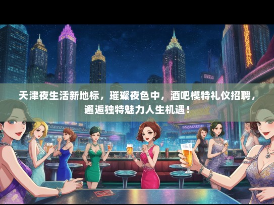 天津夜生活新地标，璀璨夜色中，酒吧模特礼仪招聘，邂逅独特魅力人生机遇！