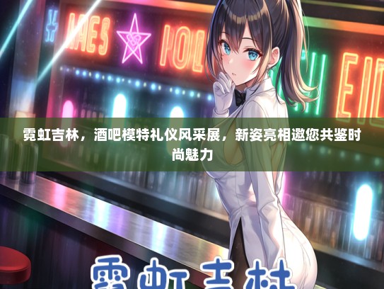 霓虹吉林，酒吧模特礼仪风采展，新姿亮相邀您共鉴时尚魅力