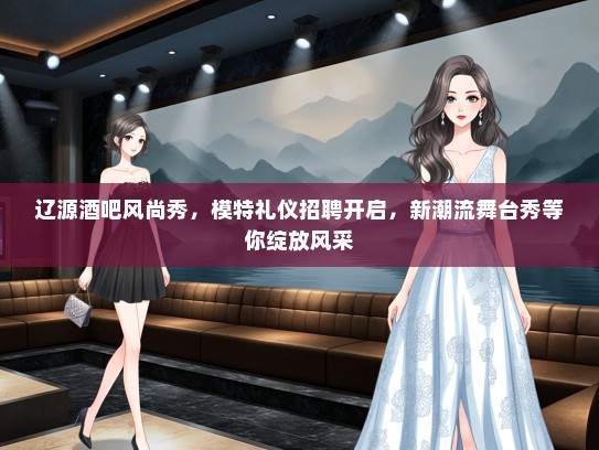辽源酒吧风尚秀，模特礼仪招聘开启，新潮流舞台秀等你绽放风采
