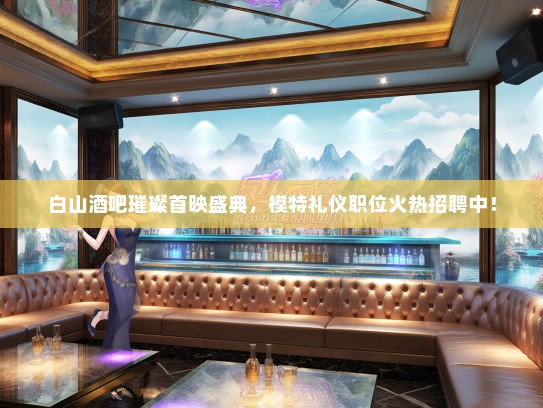 白山酒吧璀璨首映盛典，模特礼仪职位火热招聘中！
