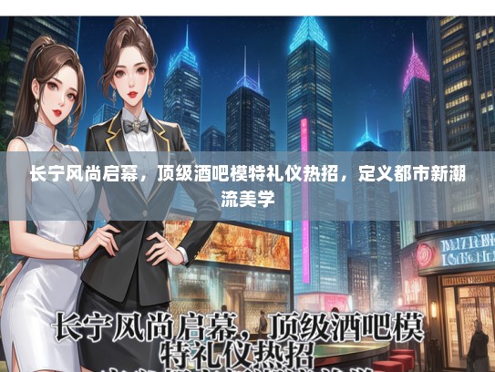 长宁风尚启幕，顶级酒吧模特礼仪热招，定义都市新潮流美学