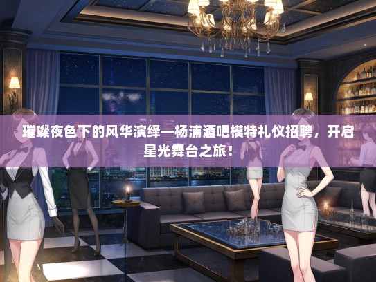 璀璨夜色下的风华演绎—杨浦酒吧模特礼仪招聘，开启星光舞台之旅！