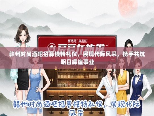 赣州时尚酒吧招募模特礼仪，展现代际风采，携手共筑明日辉煌事业