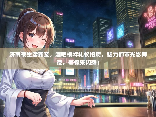 济南夜生活新宠，酒吧模特礼仪招聘，魅力都市光影舞夜，等你来闪耀！