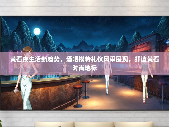 黄石夜生活新趋势，酒吧模特礼仪风采展现，打造黄石时尚地标