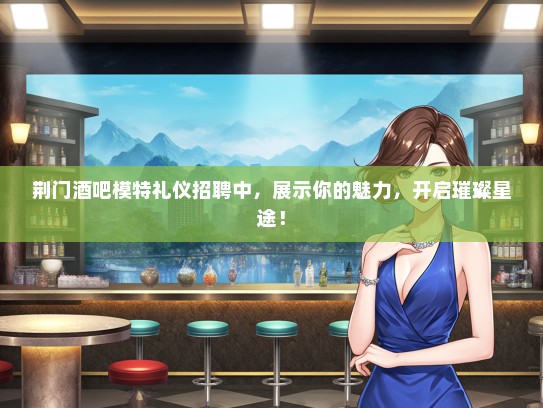 荆门酒吧模特礼仪招聘中，展示你的魅力，开启璀璨星途！
