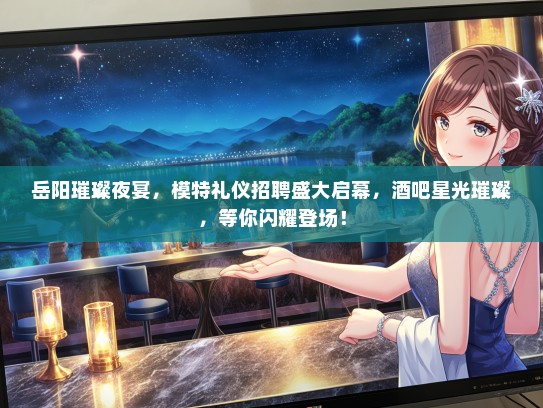 岳阳璀璨夜宴，模特礼仪招聘盛大启幕，酒吧星光璀璨，等你闪耀登场！