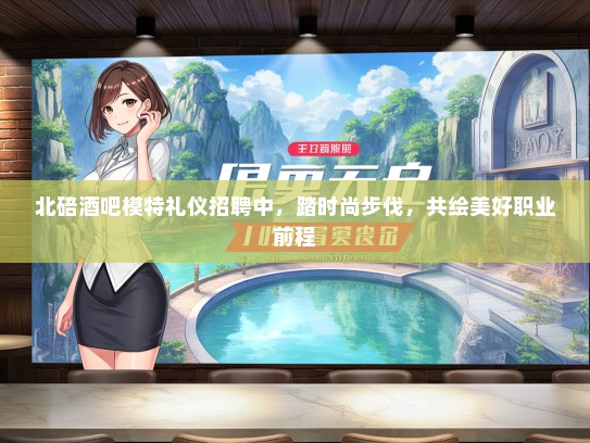 北碚酒吧模特礼仪招聘中，踏时尚步伐，共绘美好职业前程