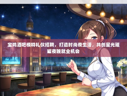 宝鸡酒吧模特礼仪招聘，打造时尚夜生活，共创星光璀璨夜晚就业机会