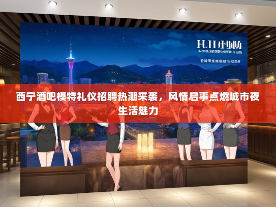 西宁酒吧模特礼仪招聘热潮来袭，风情启事点燃城市夜生活魅力