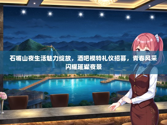 石嘴山夜生活魅力绽放，酒吧模特礼仪招募，青春风采闪耀璀璨夜景