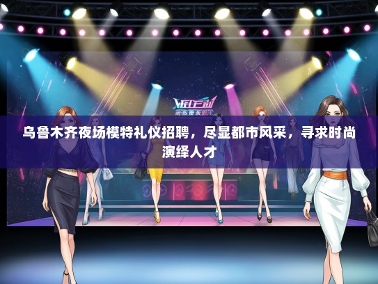 乌鲁木齐夜场模特礼仪招聘，尽显都市风采，寻求时尚演绎人才
