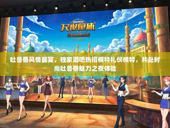 吐鲁番风情盛宴，独家酒吧热招模特礼仪模特，共赴时尚吐鲁番魅力之夜体验