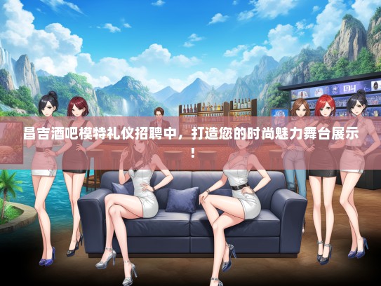 昌吉酒吧模特礼仪招聘中，打造您的时尚魅力舞台展示！