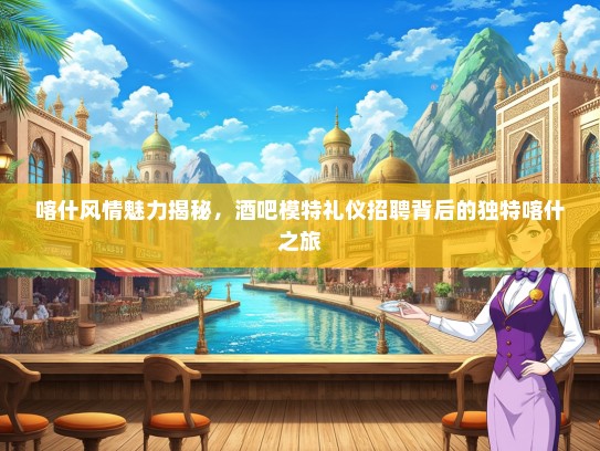 喀什风情魅力揭秘，酒吧模特礼仪招聘背后的独特喀什之旅