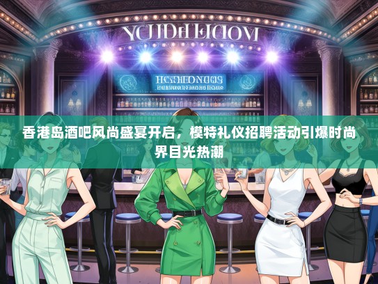 香港岛酒吧风尚盛宴开启，模特礼仪招聘活动引爆时尚界目光热潮