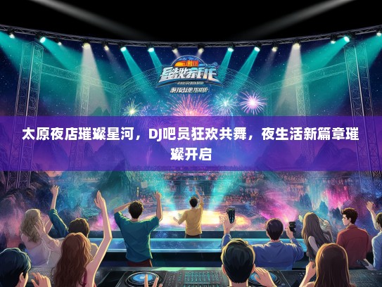 太原夜店璀璨星河，DJ吧员狂欢共舞，夜生活新篇章璀璨开启