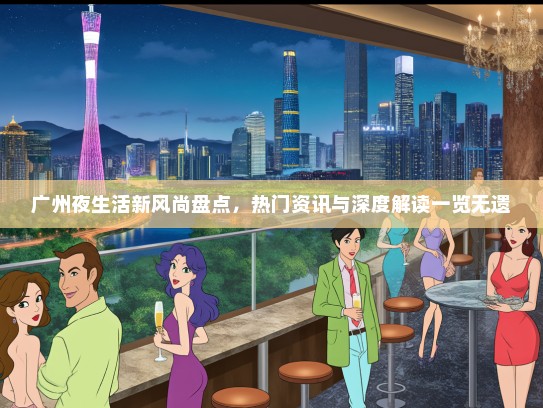 广州夜生活新风尚盘点，热门资讯与深度解读一览无遗