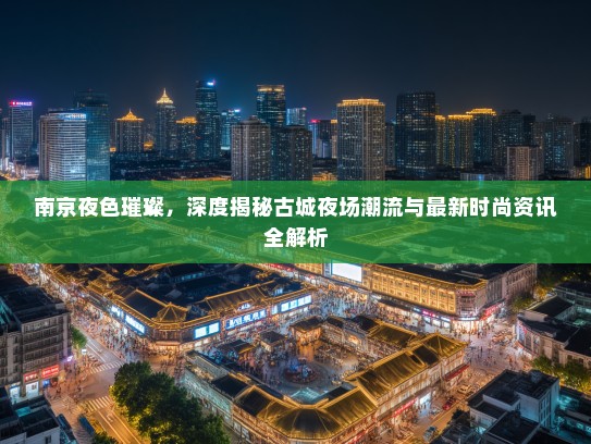 南京夜色璀璨，深度揭秘古城夜场潮流与最新时尚资讯全解析