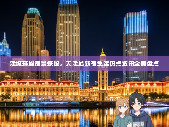 津城璀璨夜景探秘，天津最新夜生活热点资讯全面盘点