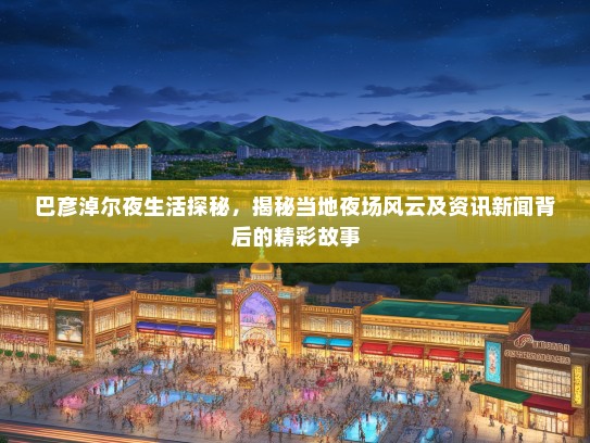 巴彦淖尔夜生活探秘，揭秘当地夜场风云及资讯新闻背后的精彩故事