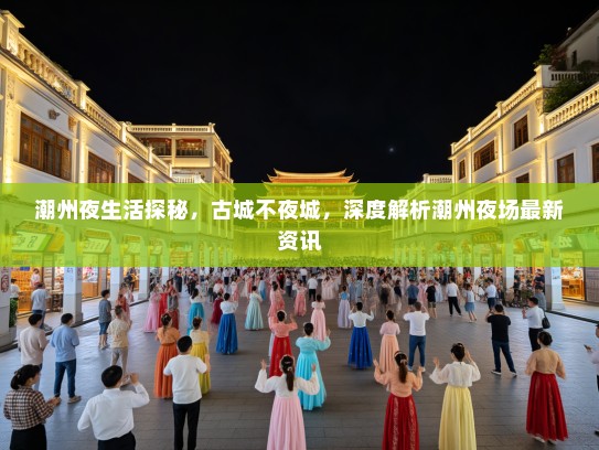 潮州夜生活探秘，古城不夜城，深度解析潮州夜场最新资讯