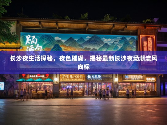 长沙夜生活探秘，夜色璀璨，揭秘最新长沙夜场潮流风向标