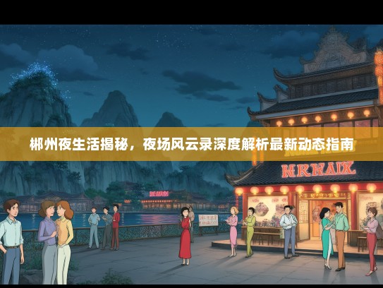 郴州夜生活揭秘，夜场风云录深度解析最新动态指南