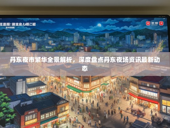 丹东夜市繁华全景解析，深度盘点丹东夜场资讯最新动态