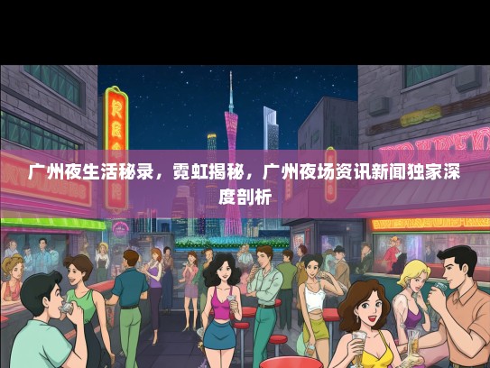 广州夜生活秘录，霓虹揭秘，广州夜场资讯新闻独家深度剖析