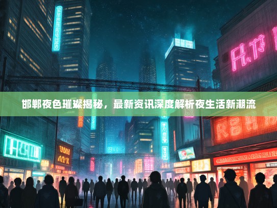 邯郸夜色璀璨揭秘，最新资讯深度解析夜生活新潮流
