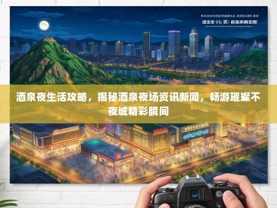 酒泉夜生活攻略，揭秘酒泉夜场资讯新闻，畅游璀璨不夜城精彩瞬间