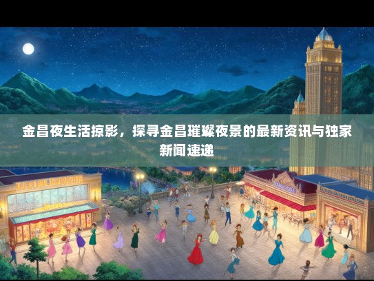 金昌夜生活掠影，探寻金昌璀璨夜景的最新资讯与独家新闻速递