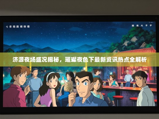 济源夜场盛况揭秘，璀璨夜色下最新资讯热点全解析