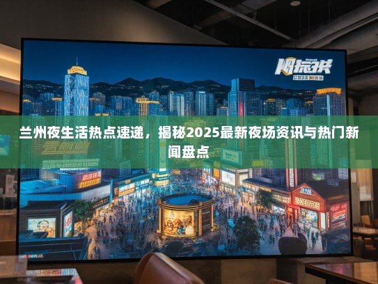 兰州夜生活热点速递，揭秘2025最新夜场资讯与热门新闻盘点