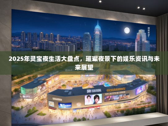 2025年灵宝夜生活大盘点，璀璨夜景下的娱乐资讯与未来展望