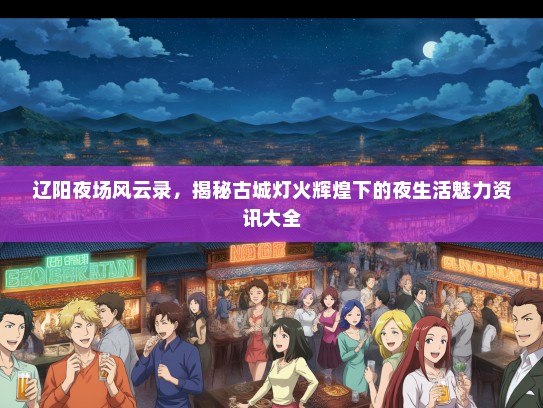 辽阳夜场风云录，揭秘古城灯火辉煌下的夜生活魅力资讯大全