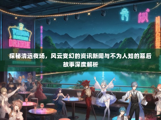 探秘清远夜场，风云变幻的资讯新闻与不为人知的幕后故事深度解析