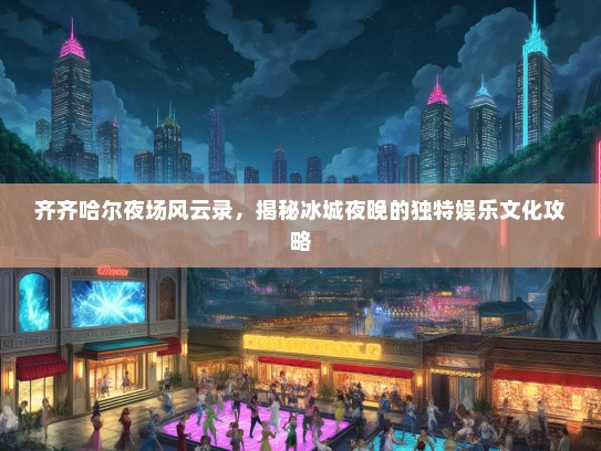 齐齐哈尔夜场风云录，揭秘冰城夜晚的独特娱乐文化攻略