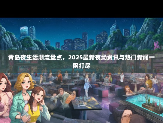 青岛夜生活潮流盘点，2025最新夜场资讯与热门新闻一网打尽