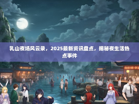 乳山夜场风云录，2025最新资讯盘点，揭秘夜生活热点事件