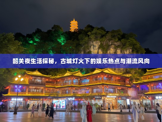 韶关夜生活探秘，古城灯火下的娱乐热点与潮流风向