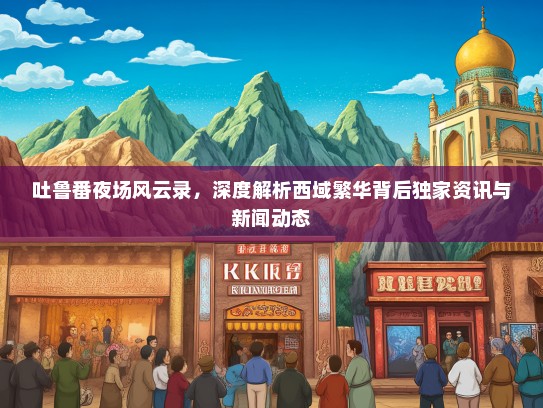吐鲁番夜场风云录，深度解析西域繁华背后独家资讯与新闻动态